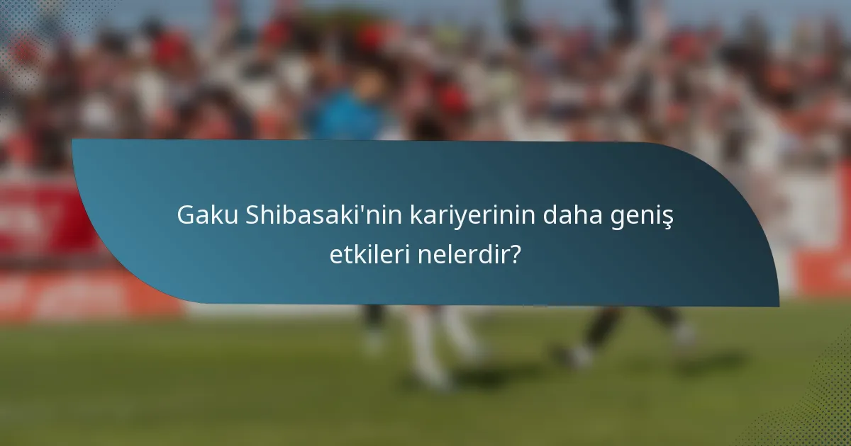 Gaku Shibasaki'nin kariyerinin daha geniş etkileri nelerdir?