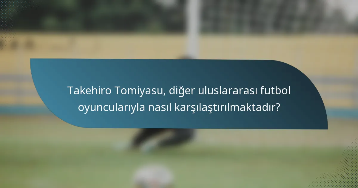 Takehiro Tomiyasu, diğer uluslararası futbol oyuncularıyla nasıl karşılaştırılmaktadır?