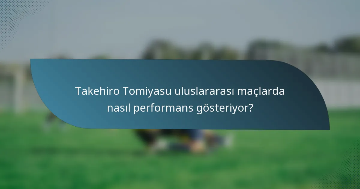 Takehiro Tomiyasu uluslararası maçlarda nasıl performans gösteriyor?